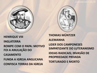 HENRIQUE VIII
INGLATERRA
ROMPE COM O PAPA: MOTIVO
FOI A ANULAÇÃO DO
CASAMENTO
FUNDA A IGREJA ANGLICANA
CONFISCA TERRAS DA IGREJA
THOMAS MÜNTZER
ALEMANHA
LIDER DOS CAMPONESES
SIMPATIZANTE DO LUTERANISMO
IDEIAS RADICAIS; INVASÃO DE
PROPRIEDADE PRIVADA
TORTURADO E MORTO
 