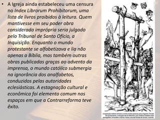 • A Igreja ainda estabeleceu uma censura
no Index Librorum Prohibitorum, uma
lista de livros proibidos à leitura. Quem
mantivesse em seu poder obra
considerada imprópria seria julgado
pelo Tribunal de Santo Ofício, a
Inquisição. Enquanto o mundo
protestante se alfabetizava e lia não
apenas a Bíblia, mas também outras
obras publicadas graças ao advento da
imprensa, o mundo católico submergia
na ignorância dos analfabetos,
conduzidos pelas autoridades
eclesiásticas. A estagnação cultural e
econômica foi elemento comum nos
espaços em que a Contrarreforma teve
êxito.
 