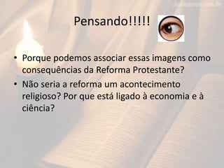Pensando!!!!!
• Porque podemos associar essas imagens como
consequências da Reforma Protestante?
• Não seria a reforma um acontecimento
religioso? Por que está ligado à economia e à
ciência?
 