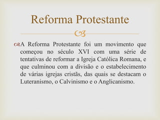 
A Reforma Protestante foi um movimento que
começou no século XVI com uma série de
tentativas de reformar a Igreja Católica Romana, e
que culminou com a divisão e o estabelecimento
de várias igrejas cristãs, das quais se destacam o
Luteranismo, o Calvinismo e o Anglicanismo.
Reforma Protestante
 