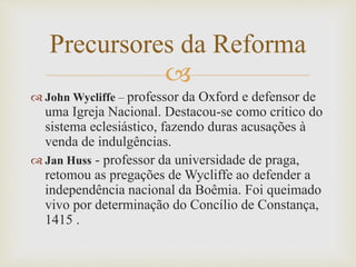 
 John Wycliffe – professor da Oxford e defensor de
uma Igreja Nacional. Destacou-se como crítico do
sistema eclesiástico, fazendo duras acusações à
venda de indulgências.
 Jan Huss - professor da universidade de praga,
retomou as pregações de Wycliffe ao defender a
independência nacional da Boêmia. Foi queimado
vivo por determinação do Concílio de Constança,
1415 .
Precursores da Reforma
 