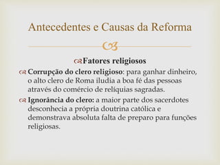 
Fatores religiosos
 Corrupção do clero religioso: para ganhar dinheiro,
o alto clero de Roma iludia a boa fé das pessoas
através do comércio de relíquias sagradas.
 Ignorância do clero: a maior parte dos sacerdotes
desconhecia a própria doutrina católica e
demonstrava absoluta falta de preparo para funções
religiosas.
Antecedentes e Causas da Reforma
 