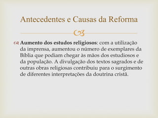 
 Aumento dos estudos religiosos: com a utilização
da imprensa, aumentou o número de exemplares da
Bíblia que podiam chegar às mãos dos estudiosos e
da população. A divulgação dos textos sagrados e de
outras obras religiosas contribuiu para o surgimento
de diferentes interpretações da doutrina cristã.
Antecedentes e Causas da Reforma
 