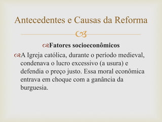 
Fatores socioeconômicos
A Igreja católica, durante o período medieval,
condenava o lucro excessivo (a usura) e
defendia o preço justo. Essa moral econômica
entrava em choque com a ganância da
burguesia.
Antecedentes e Causas da Reforma
 