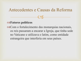 
Fatores políticos
Com o fortalecimento das monarquias nacionais,
os reis passaram a encarar a Igreja, que tinha sede
no Vaticano e utilizava o latim, como entidade
estrangeira que interferia em seus países.
Antecedentes e Causas da Reforma
 