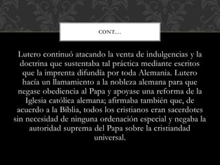 Lutero continuó atacando la venta de indulgencias y la
doctrina que sustentaba tal práctica mediante escritos
que la imprenta difundía por toda Alemania. Lutero
hacía un llamamiento a la nobleza alemana para que
negase obediencia al Papa y apoyase una reforma de la
Iglesia católica alemana; afirmaba también que, de
acuerdo a la Biblia, todos los cristianos eran sacerdotes
sin necesidad de ninguna ordenación especial y negaba la
autoridad suprema del Papa sobre la cristiandad
universal.
CONT.…
 