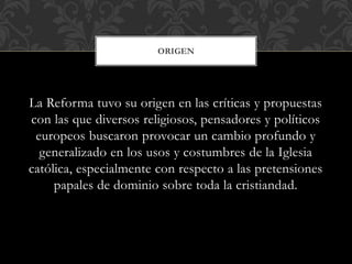La Reforma tuvo su origen en las críticas y propuestas
con las que diversos religiosos, pensadores y políticos
europeos buscaron provocar un cambio profundo y
generalizado en los usos y costumbres de la Iglesia
católica, especialmente con respecto a las pretensiones
papales de dominio sobre toda la cristiandad.
ORIGEN
 