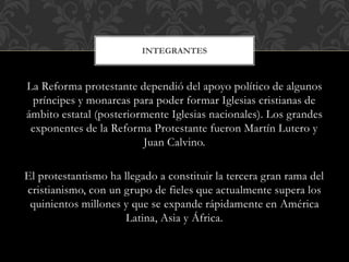 La Reforma protestante dependió del apoyo político de algunos
príncipes y monarcas para poder formar Iglesias cristianas de
ámbito estatal (posteriormente Iglesias nacionales). Los grandes
exponentes de la Reforma Protestante fueron Martín Lutero y
Juan Calvino.
El protestantismo ha llegado a constituir la tercera gran rama del
cristianismo, con un grupo de fieles que actualmente supera los
quinientos millones y que se expande rápidamente en América
Latina, Asia y África.
INTEGRANTES
 