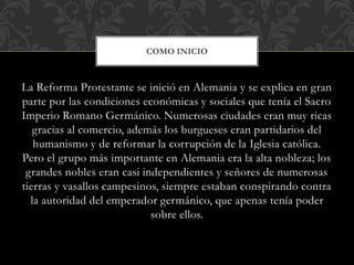 La Reforma Protestante se inició en Alemania y se explica en gran
parte por las condiciones económicas y sociales que tenía el Sacro
Imperio Romano Germánico. Numerosas ciudades eran muy ricas
gracias al comercio, además los burgueses eran partidarios del
humanismo y de reformar la corrupción de la Iglesia católica.
Pero el grupo más importante en Alemania era la alta nobleza; los
grandes nobles eran casi independientes y señores de numerosas
tierras y vasallos campesinos, siempre estaban conspirando contra
la autoridad del emperador germánico, que apenas tenía poder
sobre ellos.
COMO INICIO
 