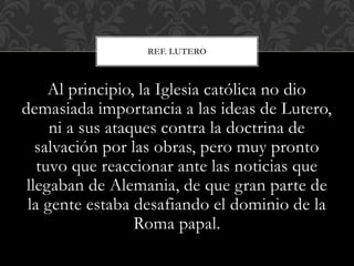 Al principio, la Iglesia católica no dio
demasiada importancia a las ideas de Lutero,
ni a sus ataques contra la doctrina de
salvación por las obras, pero muy pronto
tuvo que reaccionar ante las noticias que
llegaban de Alemania, de que gran parte de
la gente estaba desafiando el dominio de la
Roma papal.
REF. LUTERO
 