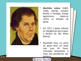 • Martinho Lutero (1483-
1546), alemão, estudou
Direito e Teologia, monge
agostiniano, rebela-se
contra as atitudes da
Igreja.
• Em 1517 a Igreja cobrava
as indulgências para erguer
a Basílica de São Pedro
(Roma).
• Revoltado fixou na porta
da igreja local um texto
com suas 95 Teses,
criticando ferozmente a
troca das penitências por
dinheiro.
 