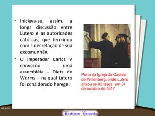 • Iniciava-se, assim, a
longa discussão entre
Lutero e as autoridades
católicas, que terminou
com a decretação de sua
excomunhão.
• O imperador Carlos V
convocou uma
assembléia – Dieta de
Worms – na qual Lutero
foi considerado herege.
Porta da Igreja do Castelo
de Wittenberg, onde Lutero
afixou as 95 teses, em 31
de outubro de 1517
 