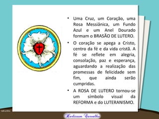 • Uma Cruz, um Coração, uma
Rosa Messiânica, um Fundo
Azul e um Anel Dourado
formam o BRASÃO DE LUTERO.
• O coração se apega a Cristo,
centro da fé e da vida cristã. A
fé se reflete em alegria,
consolação, paz e esperança,
aguardando a realização das
promessas de felicidade sem
fim, que ainda serão
cumpridas.
• A ROSA DE LUTERO tornou-se
um símbolo visual da
REFORMA e do LUTERANISMO.
 