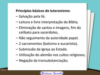 Princípios básicos do luteranismo:
– Salvação pela fé;
– Leitura e livre interpretação da Bíblia;
– Eliminação de santos e imagens, fim do
celibato para sacerdotes,
– Não seguimento da autoridade papal;
– 2 sacramentos (batismo e eucaristia),
– Submissão da Igreja ao Estado.
– Utilização do alemão nos cultos religiosos;
– Negação da transubstanciação;
 