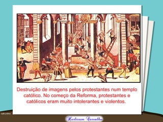 Destruição de imagens pelos protestantes num templo
católico. No começo da Reforma, protestantes e
católicos eram muito intolerantes e violentos.
 