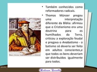 • Também conhecidos como
reformadores radicais.
• Thomas Münzer pregou
uma interpretação
diferente da Bíblia: afirmou
que o Cristianismo era uma
doutrina para os
humilhados da Terra,
criticou a exploração feudal
e pregava o Anabatismo - o
batismo só deveria ser feito
em adultos conscientes,e
que todos os bens deveriam
ser distribuídos igualmente
para todos.
 