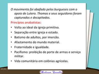 O movimento foi abafado pelos burgueses com o
apoio de Lutero. Thomas e seus seguidores foram
capturados e decapitados.
Princípios anabatistas:
• Volta ao ideal da igreja primitiva.
• Separação entre igreja e estado.
• Batismo de adultos, por imersão.
• Afastamento do mundo material.
• Fraternidade e igualdade.
• Pacifismo: proibição de porte de armas e serviço
militar.
• Vida comunitária em colônias agrícolas.
 