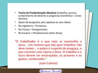 • Teoria da Predestinação Absoluta (trabalho, pureza,
cumprimento de deveres e progresso econômico = sinais
divinos).
• Apoio da burguesia, pois apoiava os seus ideais.
• Na Inglaterra = Puritanos;
• Na França = Hunguenotes;
• Na Escócia = Presbiterianos (John Knox)
“O trabalhador é o que mais se assemelha a
Deus... Um homem que não quer trabalhar não
deve comer... o pobre é suspeito de preguiça, o
que constitui uma injúria a Deus. O trabalho e o
lucro devem ser encorajados, os prazeres e os
gastos, condenados.”
(Jean Calvino)
 