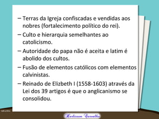 – Terras da Igreja confiscadas e vendidas aos
nobres (fortalecimento político do rei).
– Culto e hierarquia semelhantes ao
catolicismo.
– Autoridade do papa não é aceita e latim é
abolido dos cultos.
– Fusão de elementos católicos com elementos
calvinistas.
– Reinado de Elizbeth I (1558-1603) através da
Lei dos 39 artigos é que o anglicanismo se
consolidou.
 