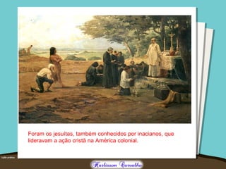 Foram os jesuítas, também conhecidos por inacianos, que
lideravam a ação cristã na América colonial.
 