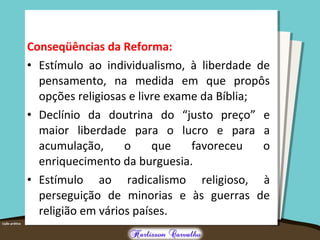 Conseqüências da Reforma:
• Estímulo ao individualismo, à liberdade de
pensamento, na medida em que propôs
opções religiosas e livre exame da Bíblia;
• Declínio da doutrina do “justo preço” e
maior liberdade para o lucro e para a
acumulação, o que favoreceu o
enriquecimento da burguesia.
• Estímulo ao radicalismo religioso, à
perseguição de minorias e às guerras de
religião em vários países.
 