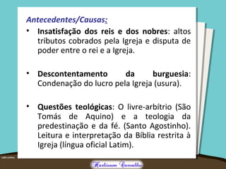 Antecedentes/Causas:
• Insatisfação dos reis e dos nobres: altos
tributos cobrados pela Igreja e disputa de
poder entre o rei e a Igreja.
• Descontentamento da burguesia:
Condenação do lucro pela Igreja (usura).
• Questões teológicas: O livre-arbítrio (São
Tomás de Aquino) e a teologia da
predestinação e da fé. (Santo Agostinho).
Leitura e interpretação da Bíblia restrita à
Igreja (língua oficial Latim).
 