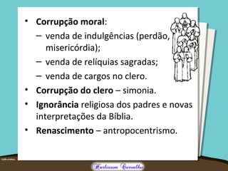 • Corrupção moral:
– venda de indulgências (perdão,
misericórdia);
– venda de relíquias sagradas;
– venda de cargos no clero.
• Corrupção do clero – simonia.
• Ignorância religiosa dos padres e novas
interpretações da Bíblia.
• Renascimento – antropocentrismo.
 