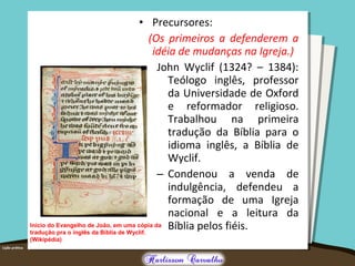 • Precursores:
(Os primeiros a defenderem a
idéia de mudanças na Igreja.)
-John Wyclif (1324? – 1384):
Teólogo inglês, professor
da Universidade de Oxford
e reformador religioso.
Trabalhou na primeira
tradução da Bíblia para o
idioma inglês, a Bíblia de
Wyclif.
– Condenou a venda de
indulgência, defendeu a
formação de uma Igreja
nacional e a leitura da
Bíblia pelos fiéis.Início do Evangelho de João, em uma cópia da
tradução pra o inglês da Bíblia de Wyclif.
(Wikipédia)
 