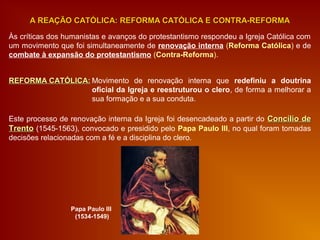 Às críticas dos humanistas e avanços do protestantismo respondeu a Igreja Católica com
um movimento que foi simultaneamente de renovação interna (Reforma Católica) e de
combate à expansão do protestantismo (Contra-Reforma).
A REAÇÃO CATÓLICA: REFORMA CATÓLICA E CONTRA-REFORMAA REAÇÃO CATÓLICA: REFORMA CATÓLICA E CONTRA-REFORMA
REFORMA CATÓLICA:REFORMA CATÓLICA: Movimento de renovação interna que redefiniu a doutrina
oficial da Igreja e reestruturou o clero, de forma a melhorar a
sua formação e a sua conduta.
Este processo de renovação interna da Igreja foi desencadeado a partir do Concílio deConcílio de
TrentoTrento (1545-1563), convocado e presidido pelo Papa Paulo III, no qual foram tomadas
decisões relacionadas com a fé e a disciplina do clero.
Papa Paulo III
(1534-1549)
 