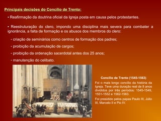 Principais decisões do Concílio de Trento:Principais decisões do Concílio de Trento:
▪ Reafirmação da doutrina oficial da Igreja posta em causa pelos protestantes.
▪ Reestruturação do clero, impondo uma disciplina mais severa para combater a
ignorância, a falta de formação e os abusos dos membros do clero:
- criação de seminários como centros de formação dos padres;
- proibição da acumulação de cargos;
- proibição da ordenação sacerdotal antes dos 25 anos;
- manutenção do celibato.
Concílio de Trento (1545-1563)
Foi o mais longo concílio da história da
Igreja. Teve uma duração real de 8 anos
divididos por três períodos: 1545-1549,
1551-1552 e 1562-1563.
Foi presidido pelos papas Paulo III, Júlio
III, Marcelo II e Pio IV.
 
