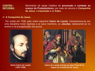CONTRA-CONTRA-
REFORMA:REFORMA:
Movimento da Igreja Católica de prevenção e combate ao
avanço do Protestantismo, por meio do recurso à Companhia
de Jesus, à Inquisição e ao Índex.
 A Companhia de Jesus.
Santo Inácio de Loyola
(1491-1556)
Foi criada em 1539, pelo nobre espanhol Inácio de Loyola. Caracterizava-se por
uma disciplina muito rigorosa e os seus membros, os Jesuítas, destacaram-se no
ensino e na evangelização dos povos.
Inácio de Loyola entrega ao papa Paulo III as
regras da Companhia de Jesus
 