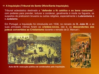  A Inquisição (Tribunal do Santo Ofício/Santa Inquisição).
Tribunal eclesiástico destinado a “defender a fé católica e os bons costumes”,
com poderes para prender, torturar e condenar, geralmente à morte na fogueira, os
suspeitos de praticarem bruxaria ou outras religiões, especialmente o Luteranismo e
o Judaísmo.
Em Portugal, a Inquisição foi introduzida em 1536, no reinado de D. João III, e as
suas principais vítimas foram os cristãos-novos, isto é, os descendentes dos
judeus convertidos ao Cristianismo durante o reinado de D. Manuel I.
Auto-de-fé: execução pública de condenados pela inquisição.
 