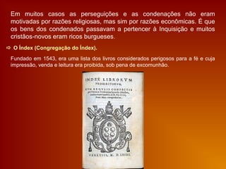  O Índex (Congregação do Índex).
Fundado em 1543, era uma lista dos livros considerados perigosos para a fé e cuja
impressão, venda e leitura era proibida, sob pena de excomunhão.
Em muitos casos as perseguições e as condenações não eram
motivadas por razões religiosas, mas sim por razões econômicas. É que
os bens dos condenados passavam a pertencer à Inquisição e muitos
cristãos-novos eram ricos burgueses.
 