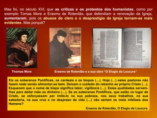Mas foi, no século XVI, que as críticas e os protestos dos humanistas, como por
exemplo Tomas More e Erasmo de Roterdão, que defendiam a renovação da Igreja,
aumentaram, pois os abusos do clero e o desprestígio da Igreja tornam-se mais
evidentes. Mas porquê?
Eis os soberanos Pontífices, os cardeais e os bispos (…). Hoje (…) estes pastores não
fazem nada senão alimentar-se bem. Deixam o cuidado do rebanho ao próprio Cristo (…).
Esquecem que o nome de bispo significa labor, vigilância (…). Estas qualidades servem-
lhes para deitar mão ao dinheiro (…). Se os soberanos Pontífices, que estão no lugar de
Cristo, se esforçassem por imitá-lo na sua pobreza, nos seus trabalhos, na sua
sabedoria, na sua cruz e no desprezo da vida (…) não seriam os mais infelizes dos
Homens?
Erasmo de Roterdão, O Elogio da Loucura.
Thomas More Erasmo de Roterdão e a sua obra “O Elogio da Loucura”
 