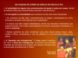 1- A veracidade de alguns dos ensinamentos da Igreja é posta em causa, devido
ao espírito crítico dos renascentistas (exemplo: Geocentrismo).
2- A corrupção e a imoralidade dos membros do alto clero eram frequentes:
AS CAUSAS DA CRISE DA IGREJA NO SÉCULO XVIAS CAUSAS DA CRISE DA IGREJA NO SÉCULO XVI
▪ Os membros do alto clero, nomeadamente os papas, comportavam-se como
príncipes e levavam uma vida de luxo e ostentação.
▪ Muitos membros do clero mantinham uma vida imoral (vários tinham, aliás,
mulher e filhos, contrariando o voto de celibato) e a sua formação religiosa era
pobre.
▪ O acesso aos altos cargos eclesiásticos, devido aos elevados rendimentos que
proporcionavam, era muitas vezes atribuído (e mesmo comprado) a familiares e a
nobres (simonia).
3- A “Questão das Indulgências”: O Papa Leão X publicou,
em 1513, a Bula das Indulgências, documento que concedia
o perdão dos pecados aos cristãos que dessem esmolas para
a construção da basílica de S. Pedro.
Papa Leão X
(1513-1521)
 