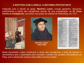 Neste documento, Lutero condenava a venda das indulgências a troco de dinheiro e
demonstrava que a capacidade para conceder o perdão dos pecados não pertencia ao
Papa, pois a absolvição passava pela prática de boas acções.
A RUPTURA COM A IGREJA: A REFORMA PROTESTANTEA RUPTURA COM A IGREJA: A REFORMA PROTESTANTE
Indignado com a atitude da Igreja, Martinho Lutero, monge agostinho, denunciou
publicamente a venda das indulgências através de uma proclamação, as 95 Teses
Contra as Indulgências, que afixou nas portas da catedral de Wittemberg, em 1517.
Martinho Lutero
(1483-1546)
 