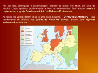 Foi, por isto, perseguido e excomungado (expulso da Igreja) em 1521. Em sinal de
revolta, Lutero queimou publicamente a bula de excomunhão. Esta atitude marca a
ruptura com a Igreja Católica e o início da Reforma Protestante.
As ideias de Lutero deram início a uma nova doutrina – O PROTESTANTISMO – que
rapidamente se difundiu nos países do Norte da Europa, embora com algumas
variantes doutrinárias.
 