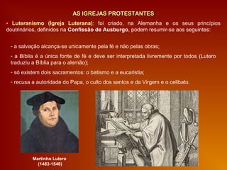 AS IGREJAS PROTESTANTESAS IGREJAS PROTESTANTES
▪ Luteranismo (Igreja Luterana): foi criado, na Alemanha e os seus princípios
doutrinários, definidos na Confissão de Ausburgo, podem resumir-se aos seguintes:
- a salvação alcança-se unicamente pela fé e não pelas obras;
- a Bíblia é a única fonte de fé e deve ser interpretada livremente por todos (Lutero
traduziu a Bíblia para o alemão);
- só existem dois sacramentos: o batismo e a eucaristia;
- recusa a autoridade do Papa, o culto dos santos e da Virgem e o celibato.
Martinho Lutero
(1483-1546)
 