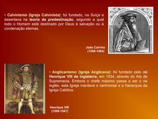 ▪ Calvinismo (Igreja Calvinista): foi fundado, na Suíça e
assentava na teoria da predestinação, segundo a qual
todo o Homem está destinado por Deus à salvação ou à
condenação eternas.
João Calvino
(1509-1564)
▪ Anglicanismo (Igreja Anglicana): foi fundado pelo rei
Henrique VIII de Inglaterra, em 1534, através do Ato de
Supremacia. Embora o chefe máximo passe a ser o rei
inglês, esta Igreja manteve o cerimonial e a hierarquia da
Igreja Católica.
Henrique VIII
(1509-1547)
 