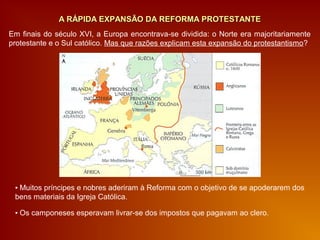 A RÁPIDA EXPANSÃO DA REFORMA PROTESTANTEA RÁPIDA EXPANSÃO DA REFORMA PROTESTANTE
▪ Muitos príncipes e nobres aderiram à Reforma com o objetivo de se apoderarem dos
bens materiais da Igreja Católica.
▪ Os camponeses esperavam livrar-se dos impostos que pagavam ao clero.
Em finais do século XVI, a Europa encontrava-se dividida: o Norte era majoritariamente
protestante e o Sul católico. Mas que razões explicam esta expansão do protestantismo?
 