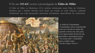 † No ano 313 d.C ocorre a promulgação do Édito de Milão
O Édito de Milão ou Mediolano (313), também referenciado como Édito da Tolerância,
declarava que o Império Romano seria neutro em relação ao credo religioso, acabando
oficialmente com toda perseguição sancionada oficialmente, especialmente do cristianismo.
-A visão de Constantino
Constantino estava marchando
com seu exército ao meio-dia
quando avistou nos céus uma
cruz aparecendo da luz do sol,
portando a mensagem grega
"En toutō níka”, traduzida
para o latim como
“In Hoc Signo Vinces”.
 