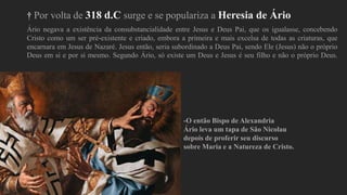 † Por volta de 318 d.C surge e se populariza a Heresia de Ário
Ário negava a existência da consubstancialidade entre Jesus e Deus Pai, que os igualasse, concebendo
Cristo como um ser pré-existente e criado, embora a primeira e mais excelsa de todas as criaturas, que
encarnara em Jesus de Nazaré. Jesus então, seria subordinado a Deus Pai, sendo Ele (Jesus) não o próprio
Deus em si e por si mesmo. Segundo Ário, só existe um Deus e Jesus é seu filho e não o próprio Deus.
-O então Bispo de Alexandria
Ário leva um tapa de São Nicolau
depois de proferir seu discurso
sobre Maria e a Natureza de Cristo.
 