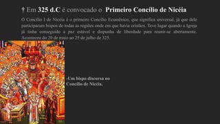 † Em 325 d.C é convocado o Primeiro Concílio de Nicéia
O Concílio I de Nicéia é o primeiro Concílio Ecumênico, que significa universal, já que dele
participaram bispos de todas as regiões onde em que havia cristãos. Teve lugar quando a Igreja
já tinha conseguido a paz estável e dispunha de liberdade para reunir-se abertamente.
Aconteceu do 20 de maio ao 25 de julho de 325.
-Um bispo discursa no
Concílio de Nicéia.
 