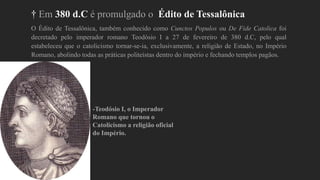 † Em 380 d.C é promulgado o Édito de Tessalônica
O Édito de Tessalônica, também conhecido como Cunctos Populos ou De Fide Catolica foi
decretado pelo imperador romano Teodósio I a 27 de fevereiro de 380 d.C, pelo qual
estabeleceu que o catolicismo tornar-se-ia, exclusivamente, a religião de Estado, no Império
Romano, abolindo todas as práticas politeístas dentro do império e fechando templos pagãos.
-Teodósio I, o Imperador
Romano que tornou o
Catolicismo a religião oficial
do Império.
 