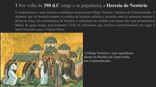 † Por volta de 390 d.C surge e se populariza a Heresia de Nestório
O nestorianismo é uma doutrina cristológica proposta pelo Bispo Nestório, Patriarca de Constantinopla. A
doutrina, que foi formada durante os estudos de Nestório enfatiza a desunião entre as naturezas humana e
divina de Jesus. Os ensinamentos de Nestório o colocaram em conflito com alguns dos mais proeminentes
líderes da igreja antiga, principalmente Cirilo de Alexandria, que criticou-o particularmente por negar o
título Theotokos para a Virgem Maria.
-O Bispo Nestório e seus apoiadores
diante da Basílica de Santa Sofia,
em Constantinopla.
 