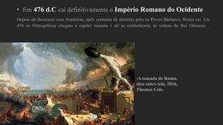 • Em 476 d.C cai definitivamente o Império Romano do Ocidente
Depois de decrescer suas fronteiras, após centenas de derrotas para os Povos Bárbaros, Roma cai. Em
476 os Ostrogóticos chegam à capital romana e ali se estabelecem, às ordens do Rei Odoacro. .
-A tomada de Roma,
óleo sobre tela, 1836,
Thomas Cole.
 