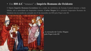 • Em 800 d.C “renasce” o Império Romano do Ocidente
O Sacro Império Romano-Germânico foi a união de territórios da Europa Central durante a Idade
Média, sob a autoridade do Imperador romano. Carlos Magno foi o primeiro Imperador Romano do
Ocidente da era medieval, coroado em 25 de dezembro de 800 pelo Papa Leão III.
-A coroação de Carlos Magno
pelo Papa Leão III
 