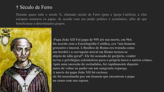 † Século de Ferro
Durante quase todo o século X, chamado século de Ferro (para a Igreja Católica), a elite
europeia nomeava os papas, de acordo com seu poder político e econômico, afim de que
beneficiasse a determinados grupos.
-Papa João XII Foi papa de 955 até sua morte, em 964.
De acordo com a Enciclopédia Católica, era “um homem
grosseiro e imoral. A Basílica de Roma era tratada como
um bordel e a corrupção moral em Roma tornou-se
objeto de ódio geral”. Ele foi acusado de perjúrio, vender
terras e privilégios eclesiásticos para o próprio lucro e outros crimes.
Após uma sucessão de escândalos, foi rapidamente deposto
antes de voltar ao poder em um sangrento expurgo.
A morte do papa João XII foi curiosa:
ele foi assassinado por um homem que encontrou o papa
na cama com sua esposa.
 