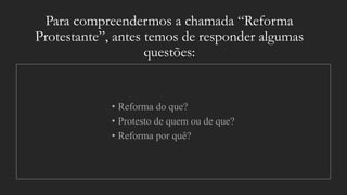 Para compreendermos a chamada “Reforma
Protestante”, antes temos de responder algumas
questões:
• Reforma do que?
• Protesto de quem ou de que?
• Reforma por quê?
 