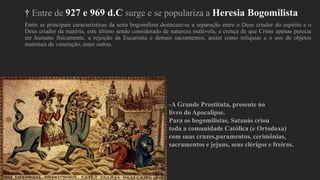† Entre de 927 e 969 d.C surge e se populariza a Heresia Bogomilista
Entre as principais características da seita bogomilista destacam-se a separação entre o Deus criador do espírito e o
Deus criador da matéria, este último sendo considerado de natureza malévola, a crença de que Cristo apenas parecia
ser humano fisicamente, a rejeição da Eucaristia e demais sacramentos, assim como relíquias e o uso de objetos
materiais de veneração, entre outras.
-A Grande Prostituta, presente no
livro do Apocalipse.
Para os bogomilistas, Satanás criou
toda a comunidade Católica (e Ortodoxa)
com suas cruzes,paramentos, cerimônias,
sacramentos e jejuns, seus clérigos e freiras.
 
